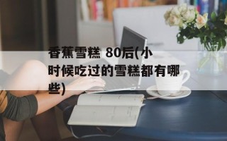 香蕉雪糕 80后(小时候吃过的雪糕都有哪些)
