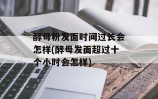酵母粉发面时间过长会怎样(酵母发面超过十个小时会怎样)