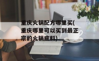 重庆火锅配方哪里买(重庆哪里可以买到最正宗的火锅底料)