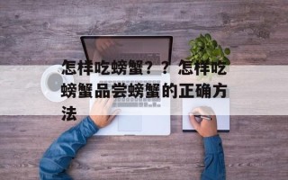 怎样吃螃蟹？？怎样吃螃蟹品尝螃蟹的正确方法