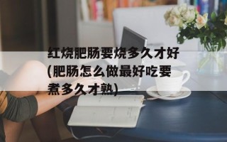 红烧肥肠要烧多久才好(肥肠怎么做最好吃要煮多久才熟)