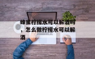 蜂蜜柠檬水可以解酒吗，怎么做柠檬水可以解酒