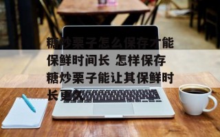 糖炒栗子怎么保存才能保鲜时间长 怎样保存糖炒栗子能让其保鲜时长更久