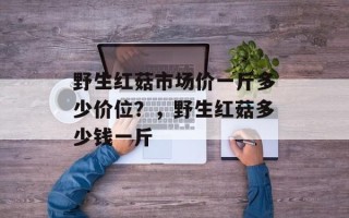 野生红菇市场价一斤多少价位？，野生红菇多少钱一斤