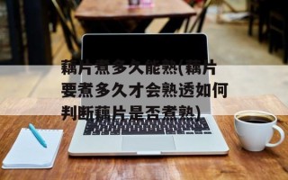 藕片煮多久能熟(藕片要煮多久才会熟透如何判断藕片是否煮熟)