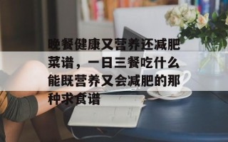 晚餐健康又营养还减肥菜谱，一日三餐吃什么能既营养又会减肥的那种求食谱