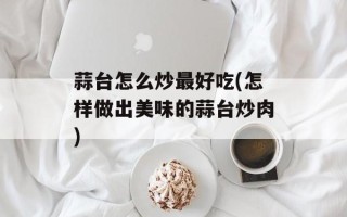 蒜台怎么炒最好吃(怎样做出美味的蒜台炒肉)