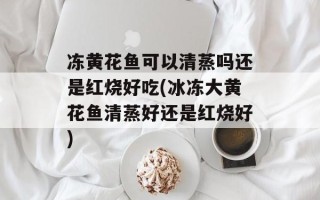 冻黄花鱼可以清蒸吗还是红烧好吃(冰冻大黄花鱼清蒸好还是红烧好)
