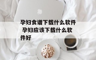 孕妇食谱下载什么软件 孕妇应该下载什么软件好