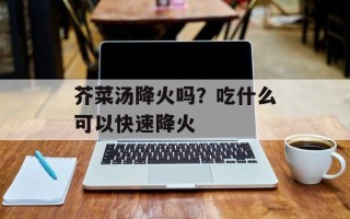 芥菜汤降火吗？吃什么可以快速降火