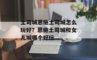 土司城恩施土司城怎么玩好？恩施土司城和女儿城哪个好玩