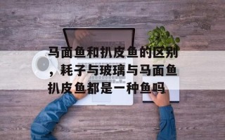 马面鱼和扒皮鱼的区别，耗子与玻璃与马面鱼扒皮鱼都是一种鱼吗