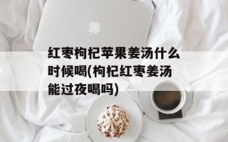 红枣枸杞苹果姜汤什么时候喝(枸杞红枣姜汤能过夜喝吗)