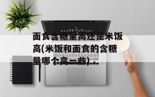 面食含糖量高还是米饭高(米饭和面食的含糖量哪个高一些)
