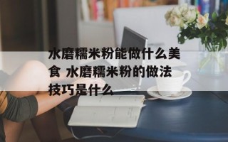 水磨糯米粉能做什么美食 水磨糯米粉的做法技巧是什么