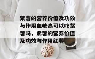 紫薯的营养价值及功效与作用血糖高可以吃紫薯吗，紫薯的营养价值及功效与作用红薯