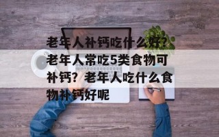 老年人补钙吃什么好？老年人常吃5类食物可补钙？老年人吃什么食物补钙好呢