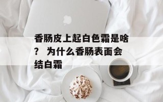 香肠皮上起白色霜是啥？ 为什么香肠表面会结白霜