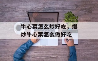 牛心菜怎么炒好吃，爆炒牛心菜怎么做好吃