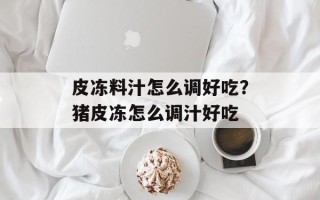 皮冻料汁怎么调好吃？猪皮冻怎么调汁好吃