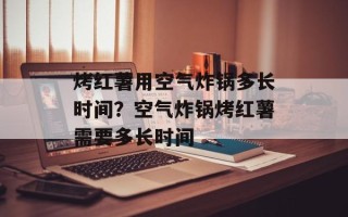 烤红薯用空气炸锅多长时间？空气炸锅烤红薯需要多长时间