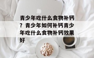青少年吃什么食物补钙？青少年如何补钙青少年吃什么食物补钙效果好