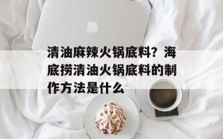 清油麻辣火锅底料？海底捞清油火锅底料的制作方法是什么