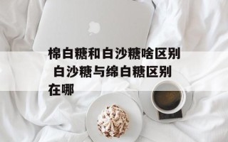 棉白糖和白沙糖啥区别 白沙糖与绵白糖区别在哪