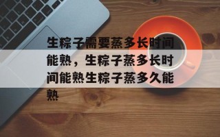 生粽子需要蒸多长时间能熟，生粽子蒸多长时间能熟生粽子蒸多久能熟