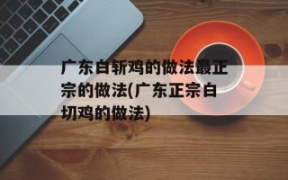 广东白斩鸡的做法最正宗的做法(广东正宗白切鸡的做法)