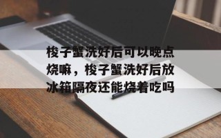 梭子蟹洗好后可以晚点烧嘛，梭子蟹洗好后放冰箱隔夜还能烧着吃吗