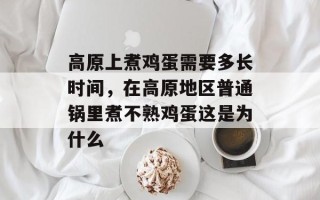 高原上煮鸡蛋需要多长时间，在高原地区普通锅里煮不熟鸡蛋这是为什么