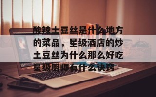 酸辣土豆丝是什么地方的菜品，星级酒店的炒土豆丝为什么那么好吃星级厨师有什么诀窍