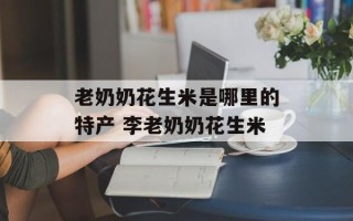 老奶奶花生米是哪里的特产 李老奶奶花生米