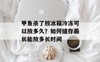 甲鱼杀了放冰箱冷冻可以放多久？如何储存最长能放多长时间