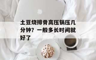 土豆烧排骨高压锅压几分钟？一般多长时间就好了