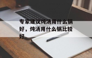 专家建议炖汤用什么锅好，炖汤用什么锅比较好