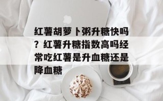 红薯胡萝卜粥升糖快吗？红薯升糖指数高吗经常吃红薯是升血糖还是降血糖