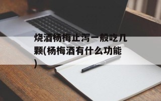 烧酒杨梅止泻一般吃几颗(杨梅酒有什么功能)