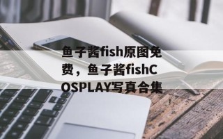 鱼子酱fish原图免费，鱼子酱fishCOSPLAY写真合集