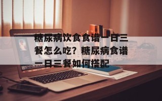 糖尿病饮食食谱一日三餐怎么吃？糖尿病食谱一日三餐如何搭配