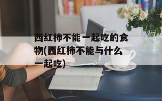 西红柿不能一起吃的食物(西红柿不能与什么一起吃)