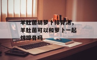 羊肚菌胡萝卜排骨汤，羊肚菌可以和萝卜一起炖排骨吗