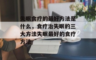 失眠食疗的最好方法是什么，食疗治失眠的三大方法失眠最好的食疗方法