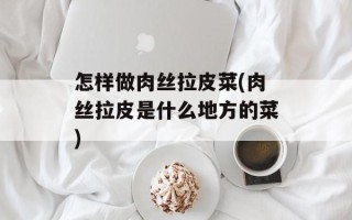 怎样做肉丝拉皮菜(肉丝拉皮是什么地方的菜)