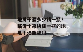 地瓜干酒多少钱一瓶？临沂十来块钱一瓶的地瓜干酒能喝吗