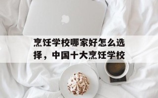 烹饪学校哪家好怎么选择，中国十大烹饪学校