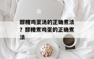 醪糟鸡蛋汤的正确煮法？醪糟煮鸡蛋的正确煮法