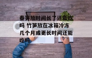 春笋放时间长了还能吃吗 竹笋放在冰箱冷冻几个月或更长时间还能吃吗
