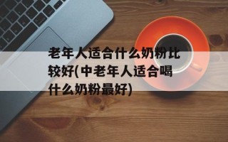 老年人适合什么奶粉比较好(中老年人适合喝什么奶粉最好)